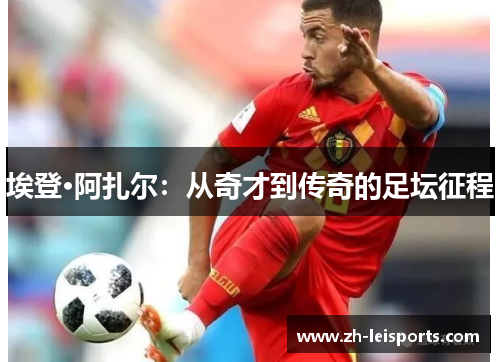 埃登·阿扎尔：从奇才到传奇的足坛征程