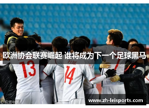 欧洲协会联赛崛起 谁将成为下一个足球黑马