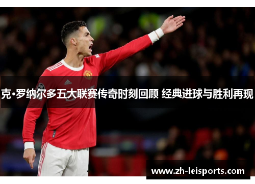 克·罗纳尔多五大联赛传奇时刻回顾 经典进球与胜利再现