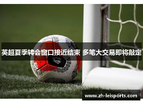 英超夏季转会窗口接近结束 多笔大交易即将敲定